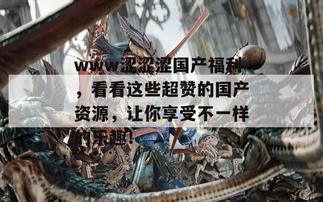 www涩涩涩国产福利，看看这些超赞的国产资源，让你享受不一样的乐趣！