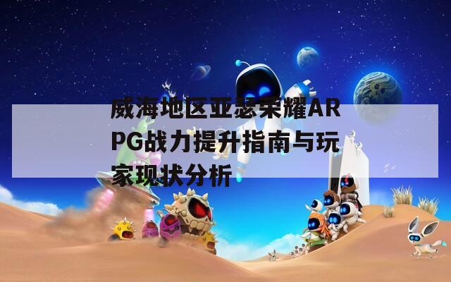 威海地区亚瑟荣耀ARPG战力提升指南与玩家现状分析