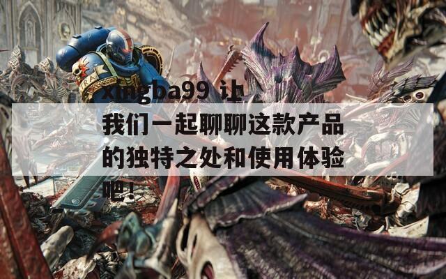xingba99 让我们一起聊聊这款产品的独特之处和使用体验吧！