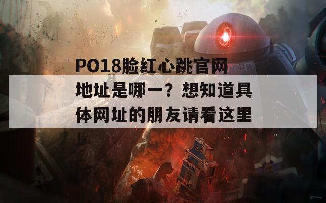 PO18脸红心跳官网地址是哪一？想知道具体网址的朋友请看这里！