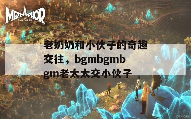 老奶奶和小伙子的奇趣交往，bgmbgmbgm老太太交小伙子