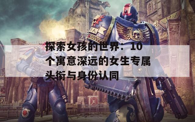 探索女孩的世界：10个寓意深远的女生专属头衔与身份认同
