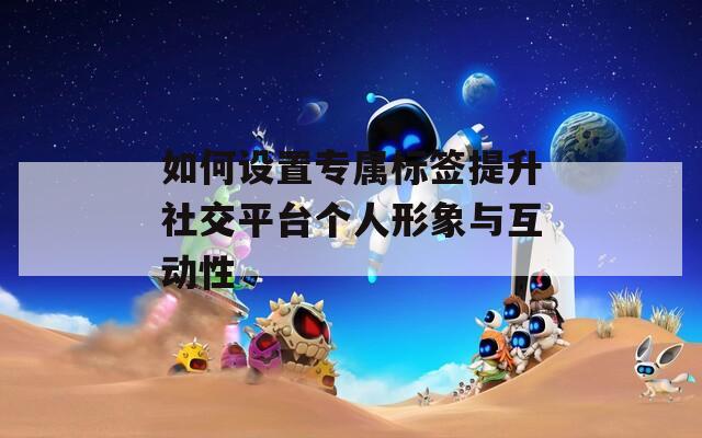 如何设置专属标签提升社交平台个人形象与互动性