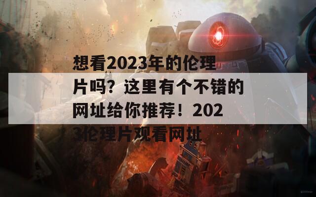 想看2023年的伦理片吗？这里有个不错的网址给你推荐！2023伦理片观看网址