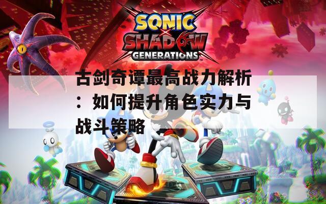 古剑奇谭最高战力解析：如何提升角色实力与战斗策略