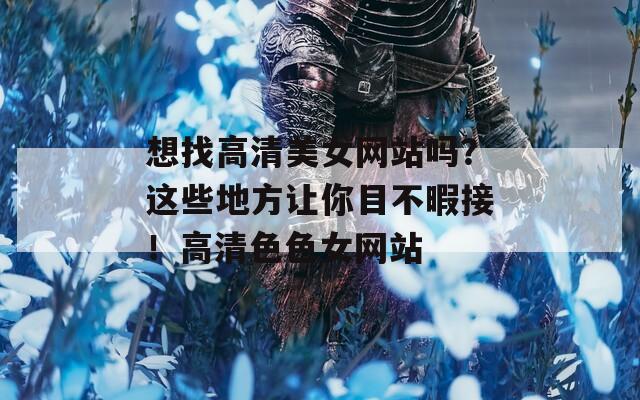 想找高清美女网站吗？这些地方让你目不暇接！高清色色女网站