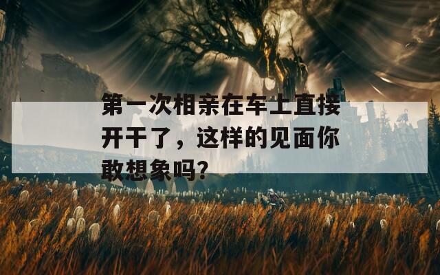 第一次相亲在车上直接开干了，这样的见面你敢想象吗？