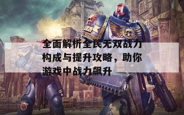 全面解析全民无双战力构成与提升攻略，助你游戏中战力飙升