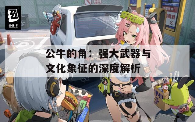 公牛的角：强大武器与文化象征的深度解析