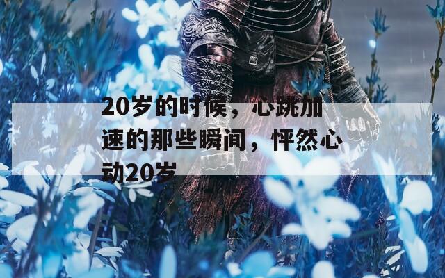 20岁的时候，心跳加速的那些瞬间，怦然心动20岁