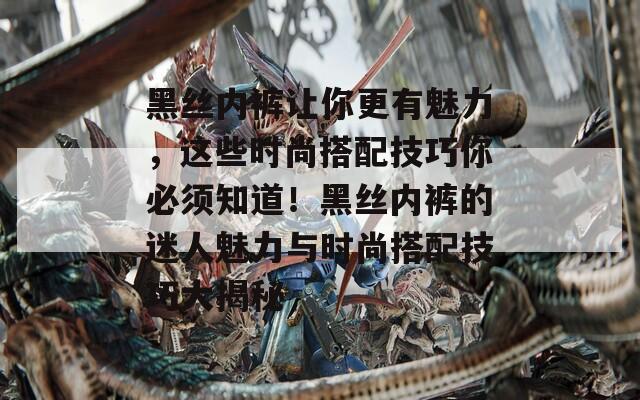 黑丝内裤让你更有魅力，这些时尚搭配技巧你必须知道！黑丝内裤的迷人魅力与时尚搭配技巧大揭秘