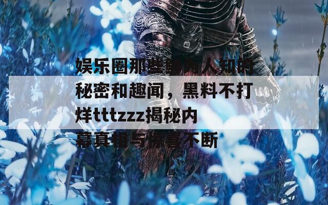 娱乐圈那些鲜为人知的秘密和趣闻，黑料不打烊tttzzz揭秘内幕真相与惊喜不断
