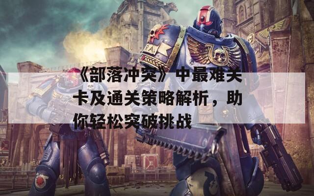 《部落冲突》中最难关卡及通关策略解析，助你轻松突破挑战