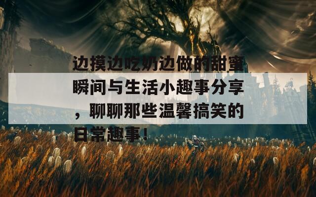 边摸边吃奶边做的甜蜜瞬间与生活小趣事分享，聊聊那些温馨搞笑的日常趣事！