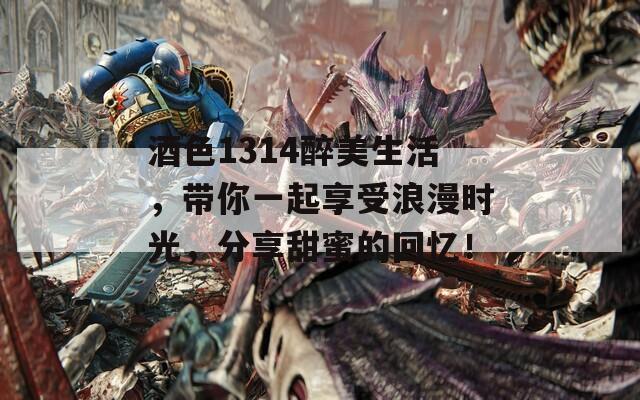 酒色1314醉美生活，带你一起享受浪漫时光，分享甜蜜的回忆！