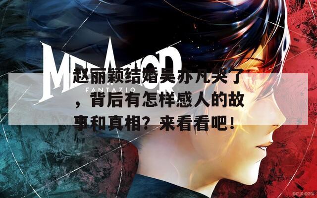 赵丽颖结婚吴亦凡哭了，背后有怎样感人的故事和真相？来看看吧！