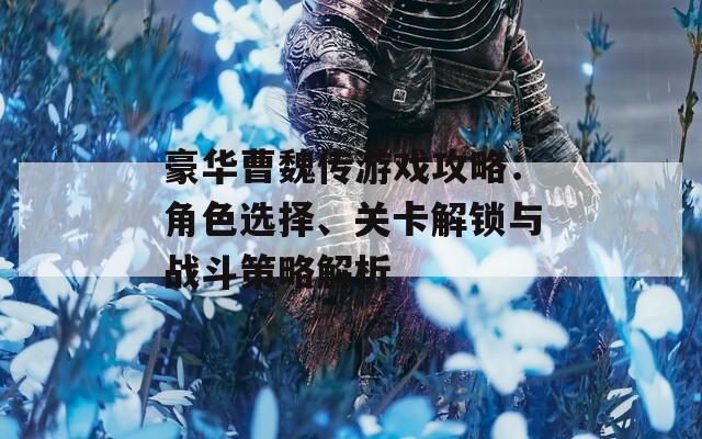豪华曹魏传游戏攻略：角色选择、关卡解锁与战斗策略解析