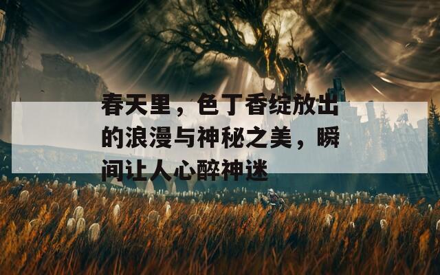 春天里，色丁香绽放出的浪漫与神秘之美，瞬间让人心醉神迷