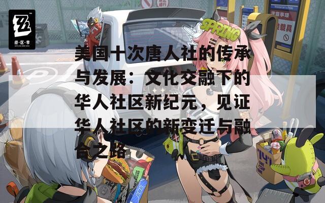 美国十次唐人社的传承与发展：文化交融下的华人社区新纪元，见证华人社区的新变迁与融合之路
