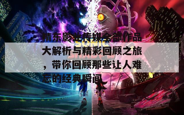 精东影业传媒全部作品大解析与精彩回顾之旅，带你回顾那些让人难忘的经典瞬间