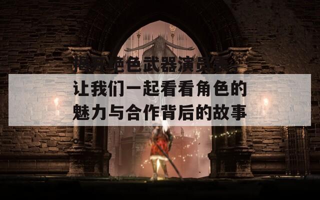 揭开绝色武器演员表，让我们一起看看角色的魅力与合作背后的故事。