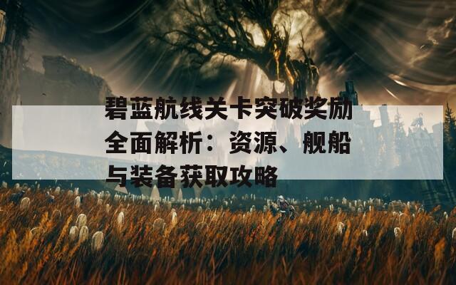 碧蓝航线关卡突破奖励全面解析：资源、舰船与装备获取攻略