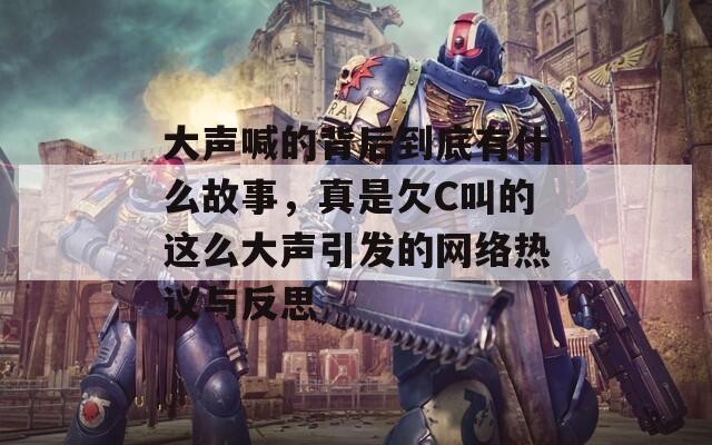 大声喊的背后到底有什么故事，真是欠C叫的这么大声引发的网络热议与反思