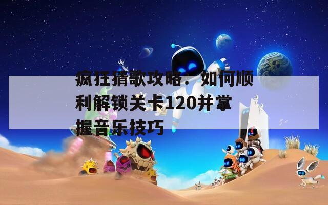 疯狂猜歌攻略：如何顺利解锁关卡120并掌握音乐技巧