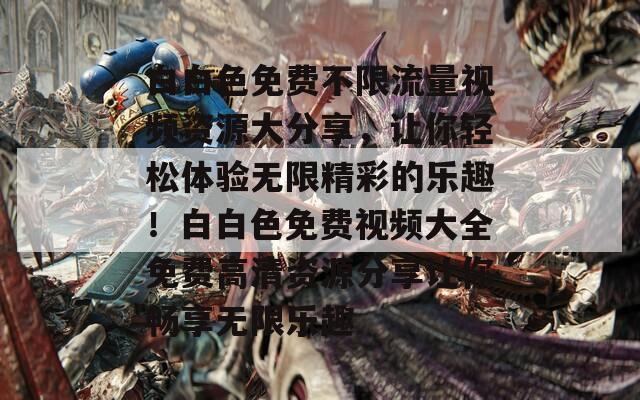 白白色免费不限流量视频资源大分享，让你轻松体验无限精彩的乐趣！白白色免费视频大全免费高清资源分享让你畅享无限乐趣