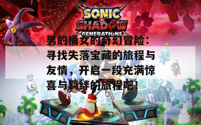 男的桶女的奇幻冒险：寻找失落宝藏的旅程与友情，开启一段充满惊喜与羁绊的旅程吧！