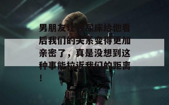 男朋友让我尿床给他看后我们的关系变得更加亲密了，真是没想到这种事能拉近我们的距离！