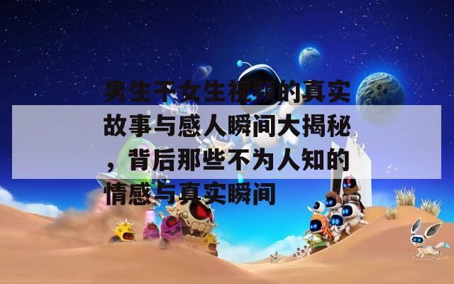 男生干女生视频的真实故事与感人瞬间大揭秘，背后那些不为人知的情感与真实瞬间