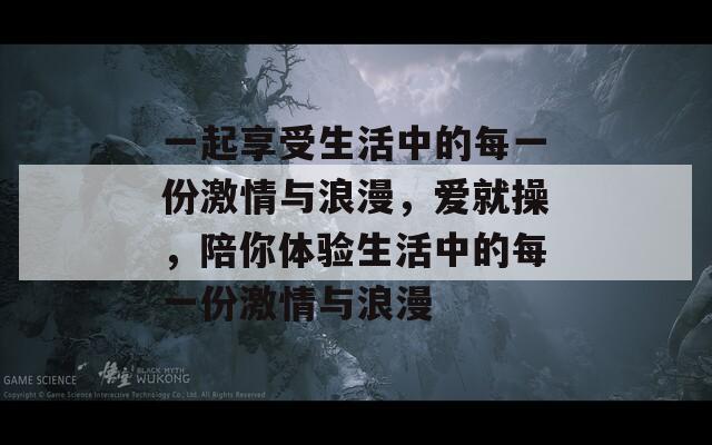 一起享受生活中的每一份激情与浪漫，爱就操，陪你体验生活中的每一份激情与浪漫
