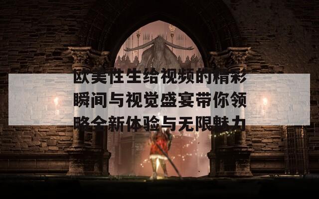 欧美性生给视频的精彩瞬间与视觉盛宴带你领略全新体验与无限魅力