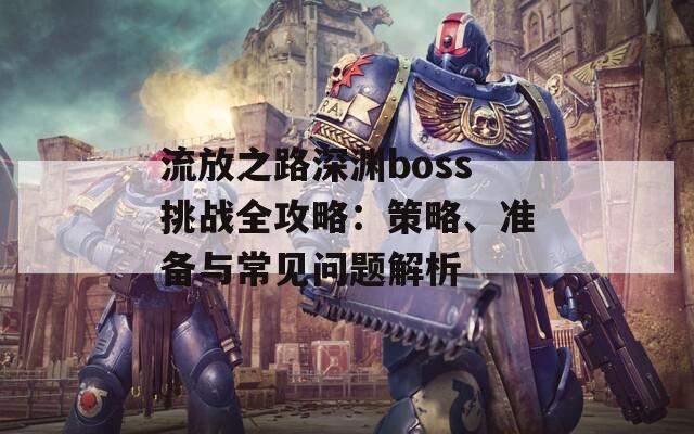 流放之路深渊boss挑战全攻略：策略、准备与常见问题解析