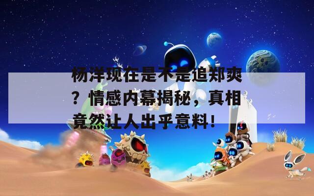 杨洋现在是不是追郑爽？情感内幕揭秘，真相竟然让人出乎意料！