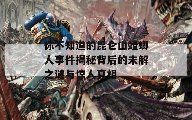 你不知道的昆仑山螳螂人事件揭秘背后的未解之谜与惊人真相