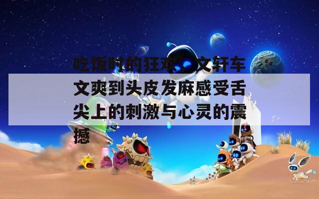 吃饭时的狂欢，文轩车文爽到头皮发麻感受舌尖上的刺激与心灵的震撼