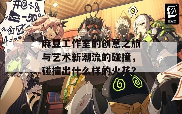 麻豆工作室的创意之旅与艺术新潮流的碰撞，碰撞出什么样的火花？