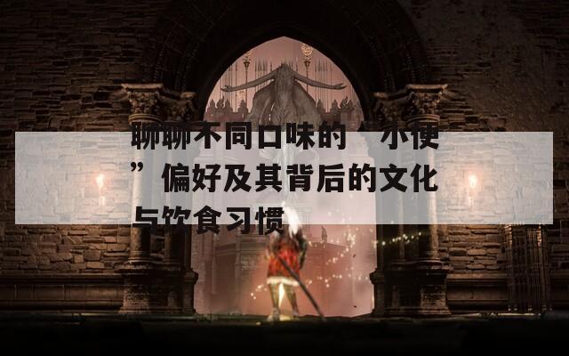 聊聊不同口味的“小便”偏好及其背后的文化与饮食习惯