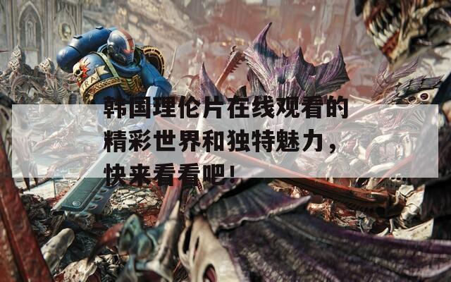 韩国理伦片在线观看的精彩世界和独特魅力，快来看看吧！