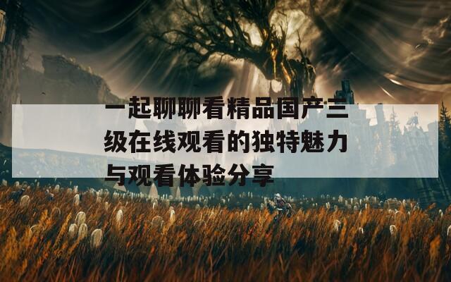 一起聊聊看精品国产三级在线观看的独特魅力与观看体验分享