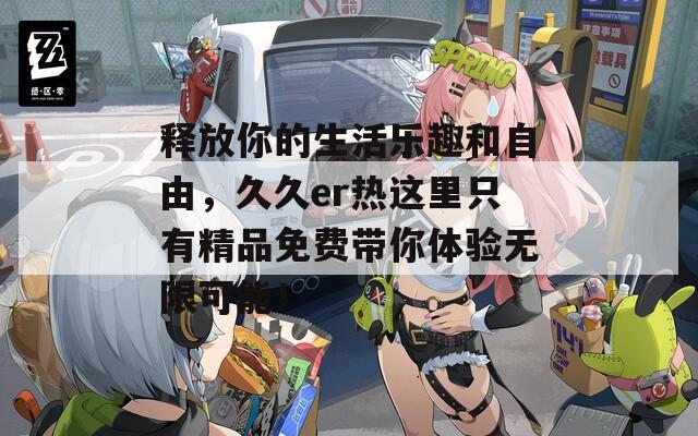 释放你的生活乐趣和自由，久久er热这里只有精品免费带你体验无限可能！