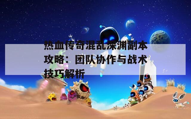 热血传奇混乱深渊副本攻略：团队协作与战术技巧解析