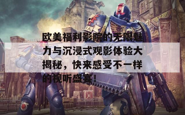 欧美福利影院的无限魅力与沉浸式观影体验大揭秘，快来感受不一样的视听盛宴！