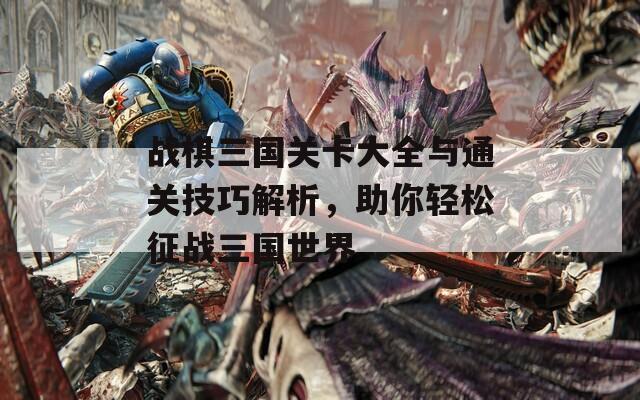 战棋三国关卡大全与通关技巧解析，助你轻松征战三国世界