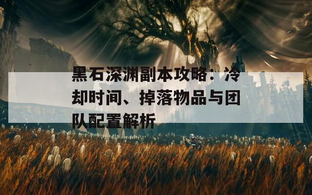 黑石深渊副本攻略：冷却时间、掉落物品与团队配置解析
