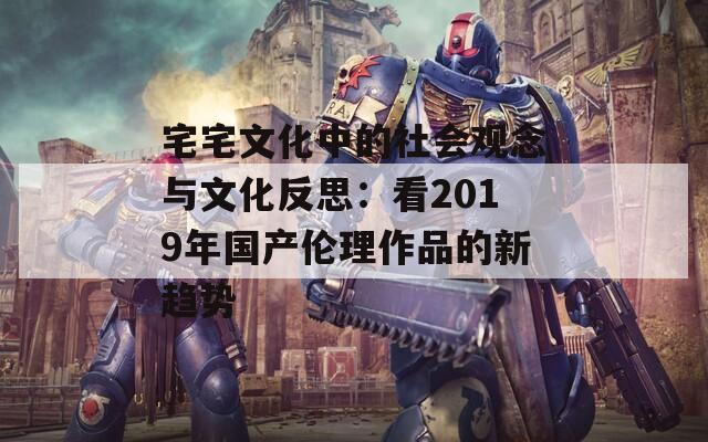 宅宅文化中的社会观念与文化反思：看2019年国产伦理作品的新趋势