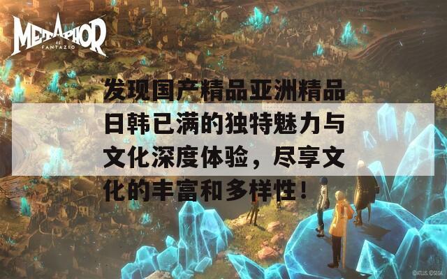 发现国产精品亚洲精品日韩已满的独特魅力与文化深度体验，尽享文化的丰富和多样性！