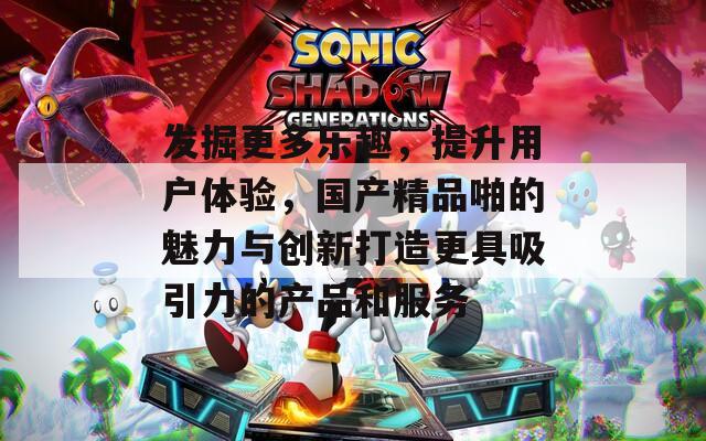 发掘更多乐趣，提升用户体验，国产精品啪的魅力与创新打造更具吸引力的产品和服务